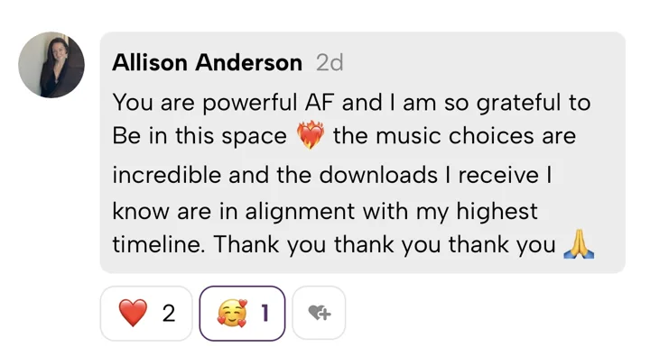 Allison Anderson: You are powerful AF and I am so grateful to Be in this space. The music choices are incredible and the downloads I receive I know are in alignment with my highest timeline. Thank you thank you thank you